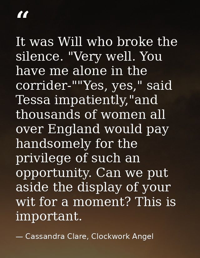It was Will who broke the silence. "Very well. You have me alone in the corrider-""Yes, yes," said Tessa impatiently,"an — Cassandra Clare, Clockwork Angel