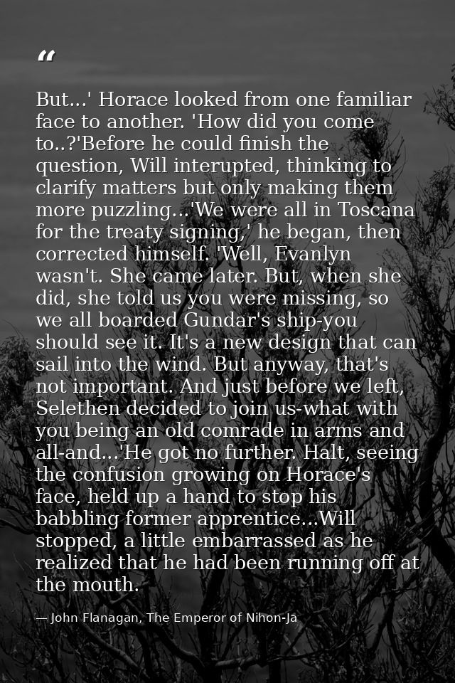 But...' Horace looked from one familiar face to another. 'How did you come to..?'Before he could finish the question, Wi — John Flanagan, The Emperor of Nihon-Ja