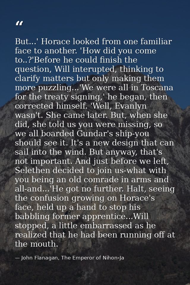 But...' Horace looked from one familiar face to another. 'How did you come to..?'Before he could finish the question, Wi — John Flanagan, The Emperor of Nihon-Ja