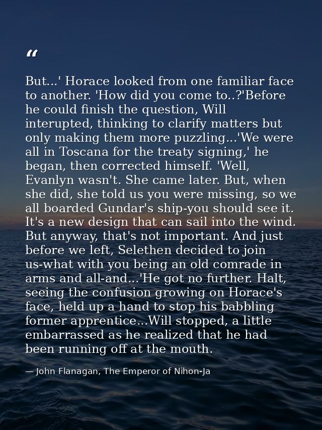 But...' Horace looked from one familiar face to another. 'How did you come to..?'Before he could finish the question, Wi — John Flanagan, The Emperor of Nihon-Ja