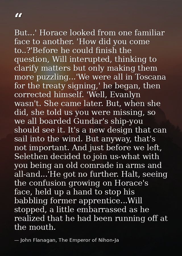 But...' Horace looked from one familiar face to another. 'How did you come to..?'Before he could finish the question, Wi — John Flanagan, The Emperor of Nihon-Ja