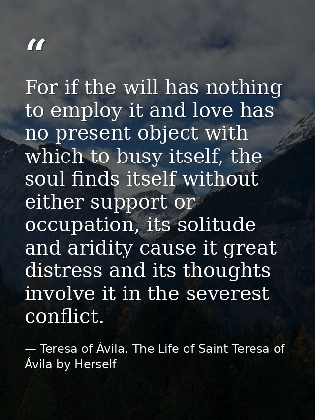 For if the will has nothing to employ it and love has no present object with which to busy itself, the soul finds itself — Teresa of Ávila, The Life of Saint Teresa of Ávila by Herself