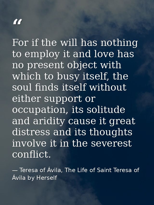 For if the will has nothing to employ it and love has no present object with which to busy itself, the soul finds itself — Teresa of Ávila, The Life of Saint Teresa of Ávila by Herself