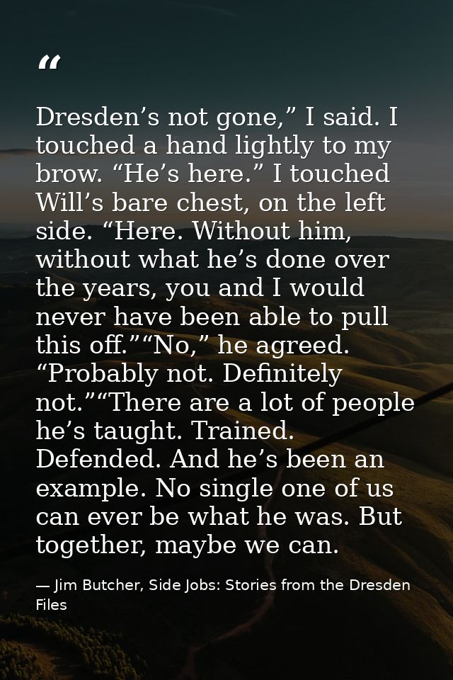 Dresden’s not gone,” I said. I touched a hand lightly to my brow. “He’s here.” I touched Will’s bare chest, on the left  — Jim Butcher, Side Jobs: Stories from the Dresden Files