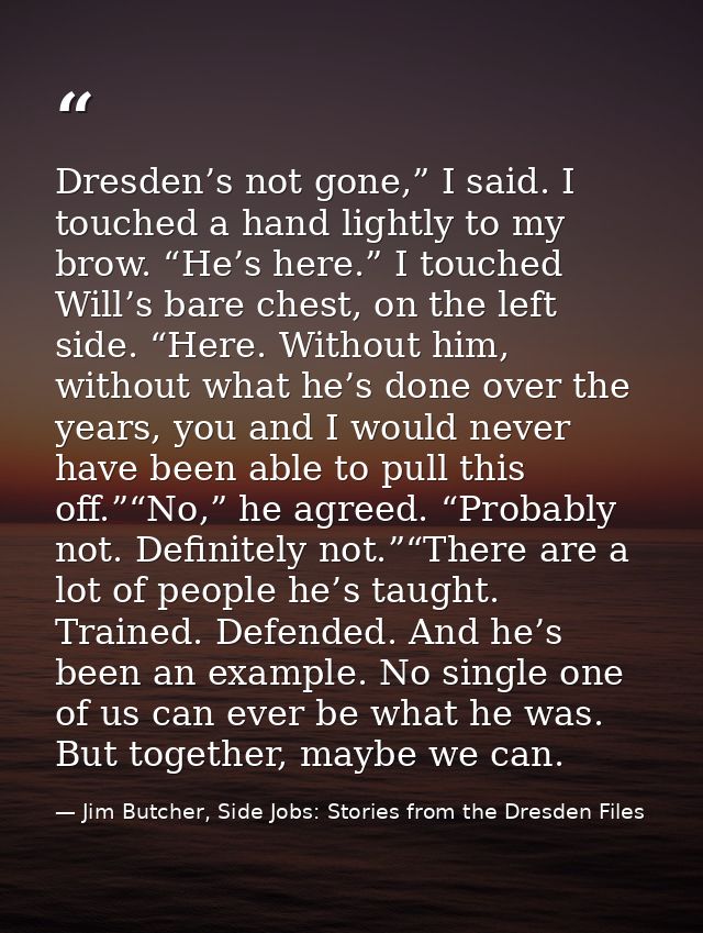 Dresden’s not gone,” I said. I touched a hand lightly to my brow. “He’s here.” I touched Will’s bare chest, on the left  — Jim Butcher, Side Jobs: Stories from the Dresden Files