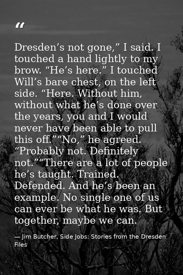 Dresden’s not gone,” I said. I touched a hand lightly to my brow. “He’s here.” I touched Will’s bare chest, on the left  — Jim Butcher, Side Jobs: Stories from the Dresden Files