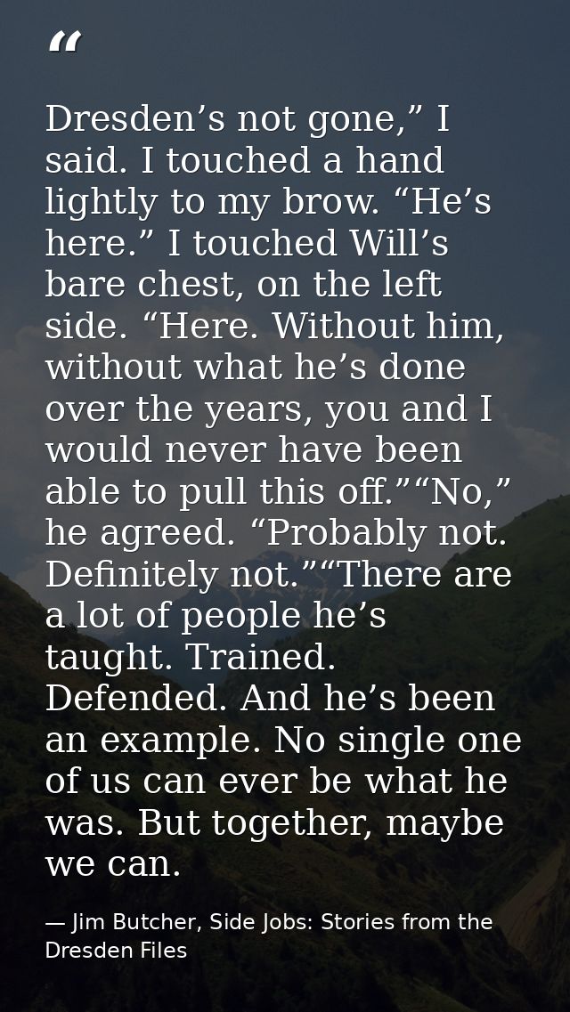 Dresden’s not gone,” I said. I touched a hand lightly to my brow. “He’s here.” I touched Will’s bare chest, on the left  — Jim Butcher, Side Jobs: Stories from the Dresden Files