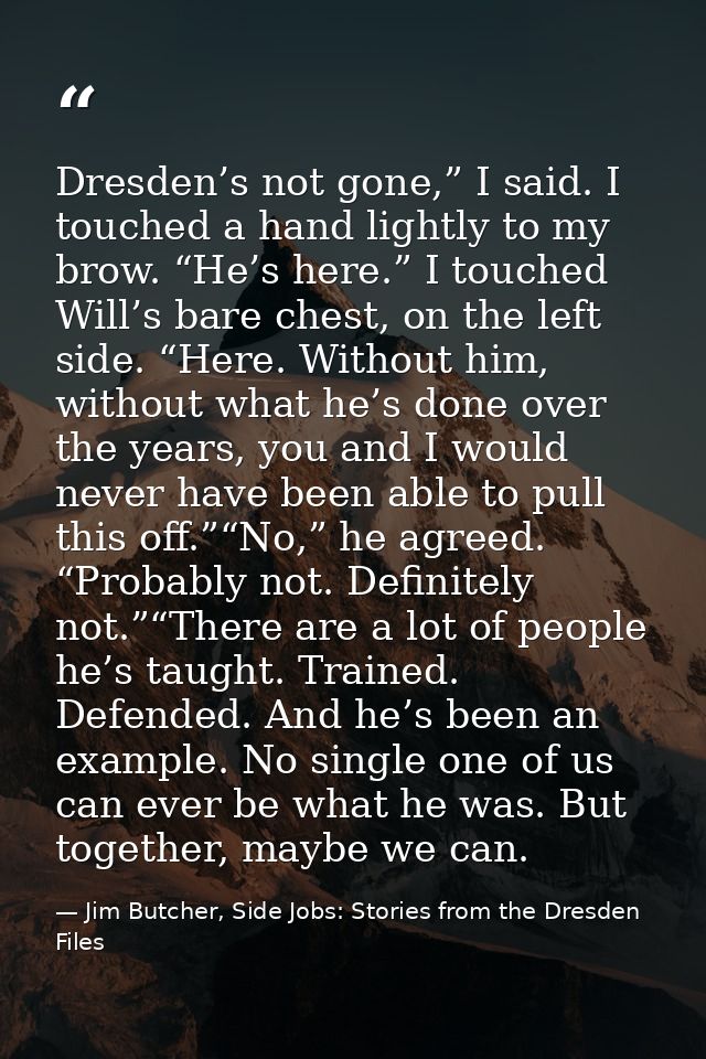 Dresden’s not gone,” I said. I touched a hand lightly to my brow. “He’s here.” I touched Will’s bare chest, on the left  — Jim Butcher, Side Jobs: Stories from the Dresden Files