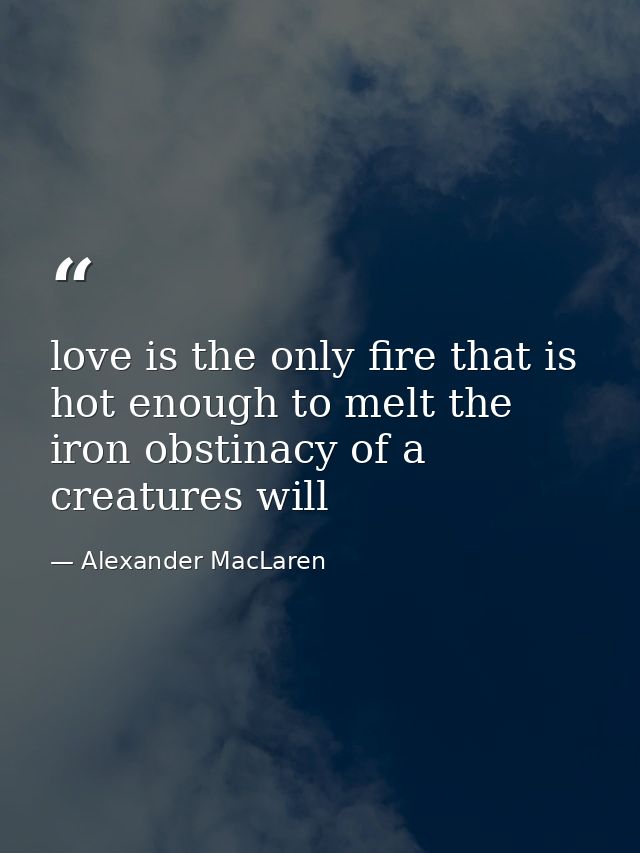 love is the only fire that is hot enough to melt the iron obstinacy of a creatures will — Alexander MacLaren