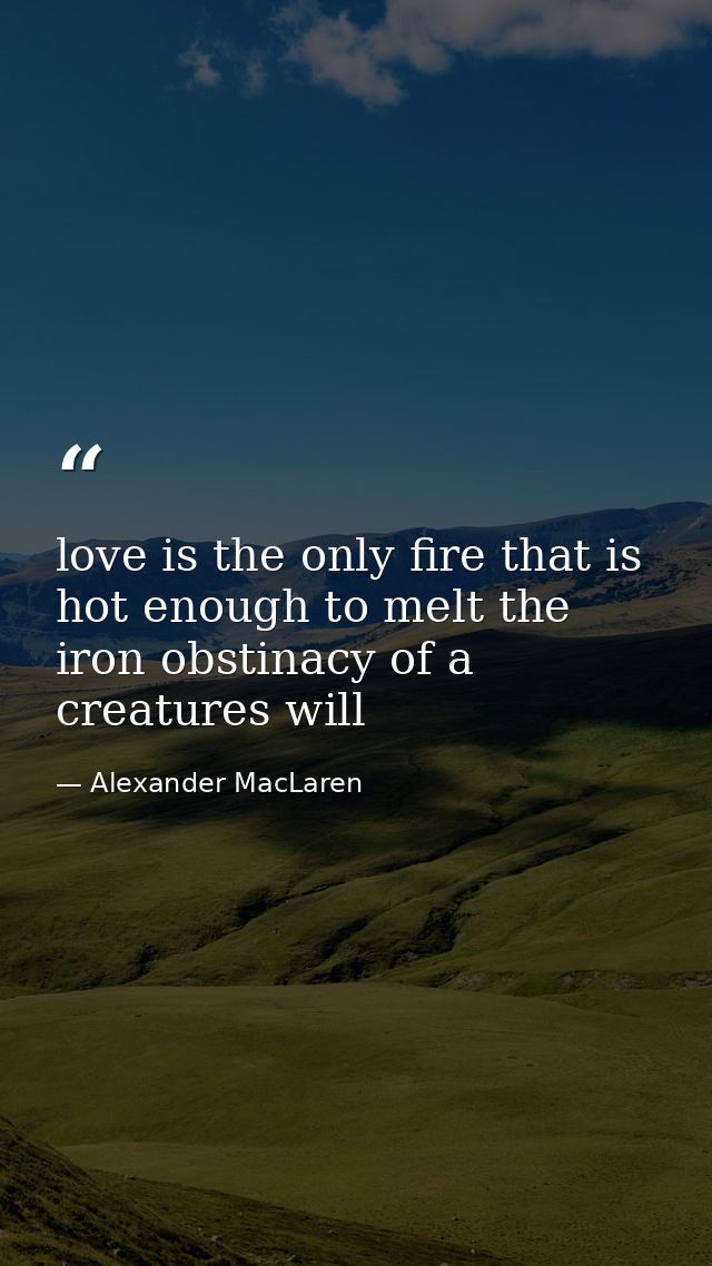 love is the only fire that is hot enough to melt the iron obstinacy of a creatures will — Alexander MacLaren