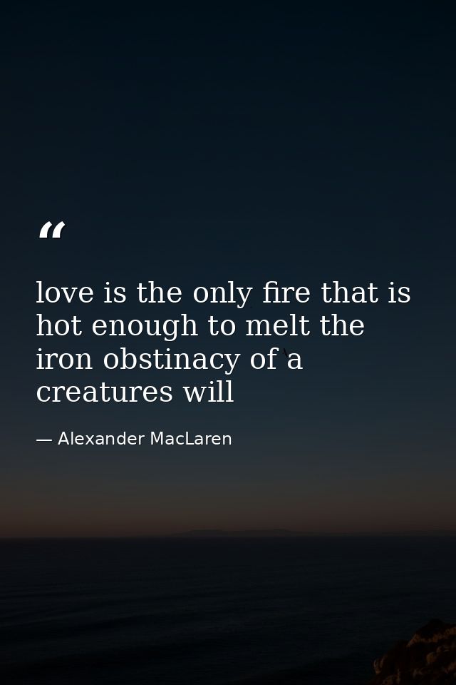 love is the only fire that is hot enough to melt the iron obstinacy of a creatures will — Alexander MacLaren