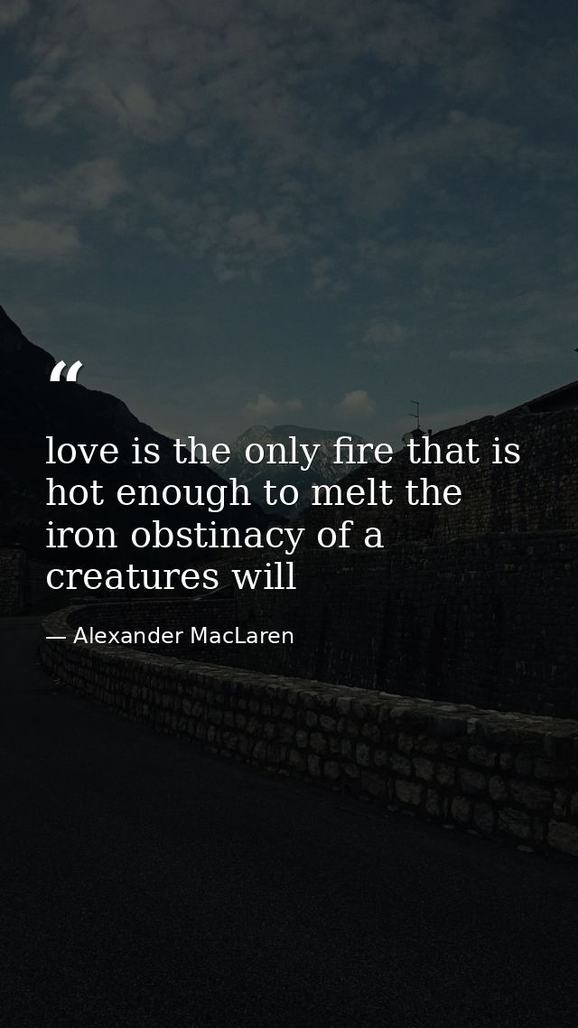 love is the only fire that is hot enough to melt the iron obstinacy of a creatures will — Alexander MacLaren