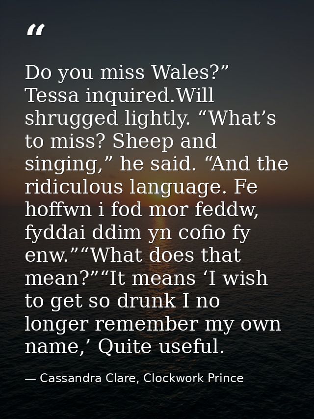 Do you miss Wales?” Tessa inquired.Will shrugged lightly. “What’s to miss? Sheep and singing,” he said. “And the ridicul — Cassandra Clare, Clockwork Prince