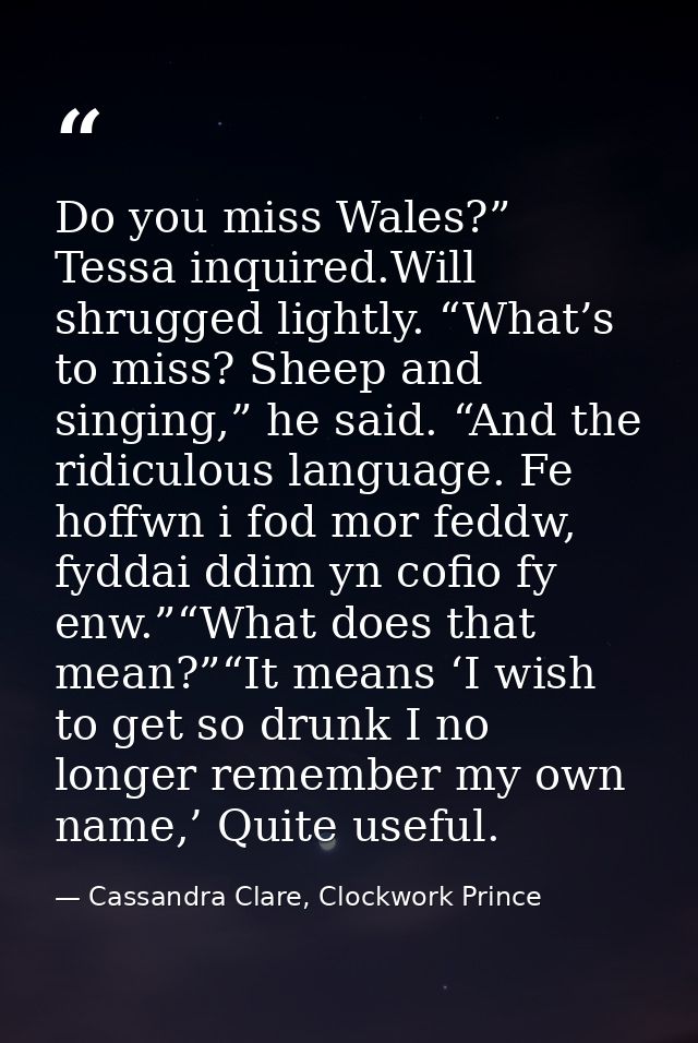 Do you miss Wales?” Tessa inquired.Will shrugged lightly. “What’s to miss? Sheep and singing,” he said. “And the ridicul — Cassandra Clare, Clockwork Prince