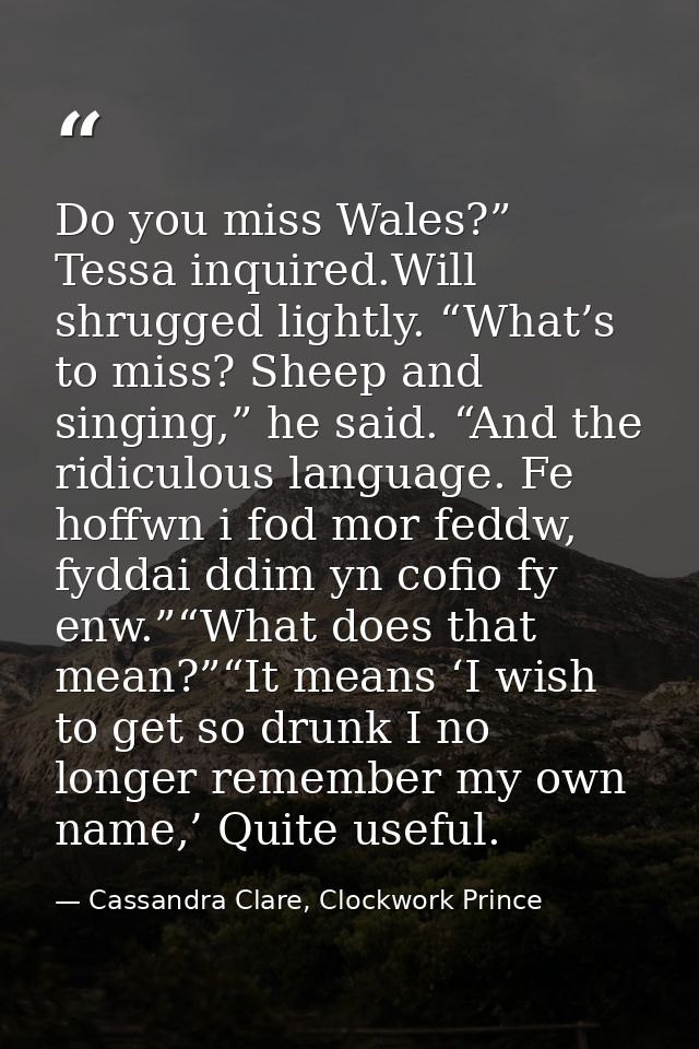 Do you miss Wales?” Tessa inquired.Will shrugged lightly. “What’s to miss? Sheep and singing,” he said. “And the ridicul — Cassandra Clare, Clockwork Prince
