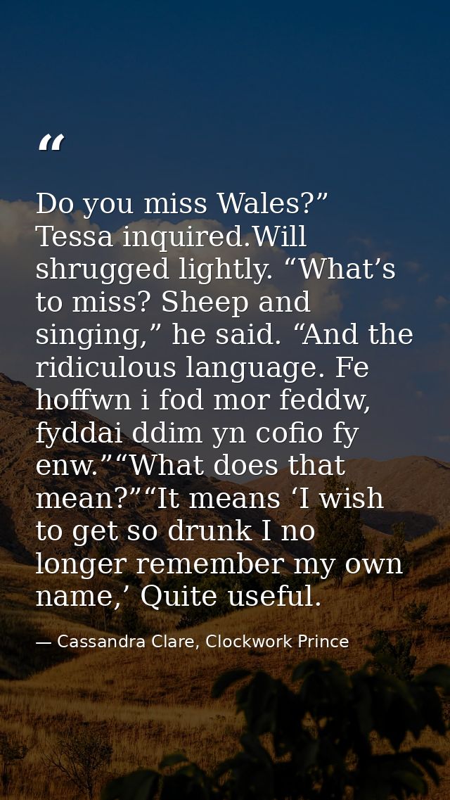 Do you miss Wales?” Tessa inquired.Will shrugged lightly. “What’s to miss? Sheep and singing,” he said. “And the ridicul — Cassandra Clare, Clockwork Prince