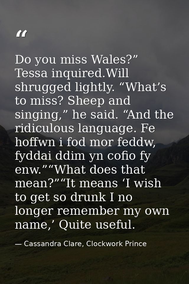 Do you miss Wales?” Tessa inquired.Will shrugged lightly. “What’s to miss? Sheep and singing,” he said. “And the ridicul — Cassandra Clare, Clockwork Prince