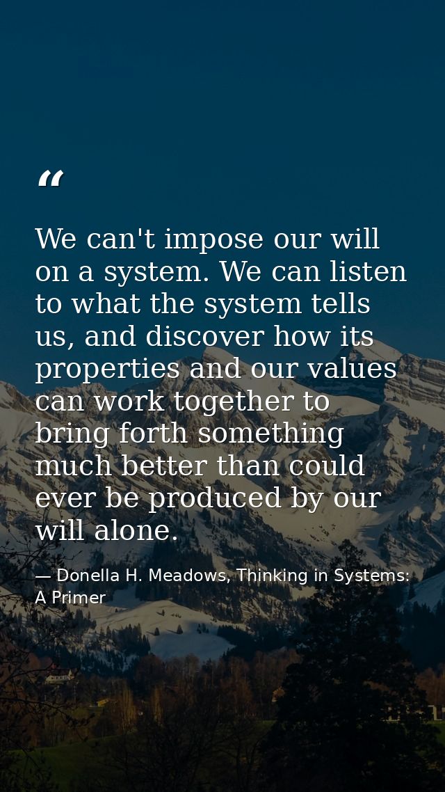 We can't impose our will on a system. We can listen to what the system tells us, and discover how its properties and our — Donella H. Meadows, Thinking in Systems: A Primer