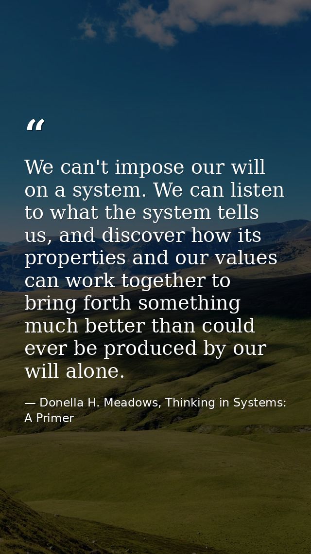 We can't impose our will on a system. We can listen to what the system tells us, and discover how its properties and our — Donella H. Meadows, Thinking in Systems: A Primer