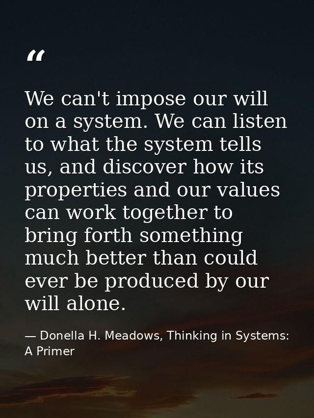 We can't impose our will on a system. We can listen to what the system tells us, and discover how its properties and our — Donella H. Meadows, Thinking in Systems: A Primer