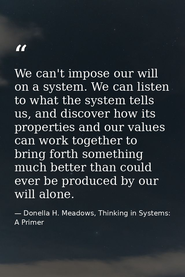 We can't impose our will on a system. We can listen to what the system tells us, and discover how its properties and our — Donella H. Meadows, Thinking in Systems: A Primer