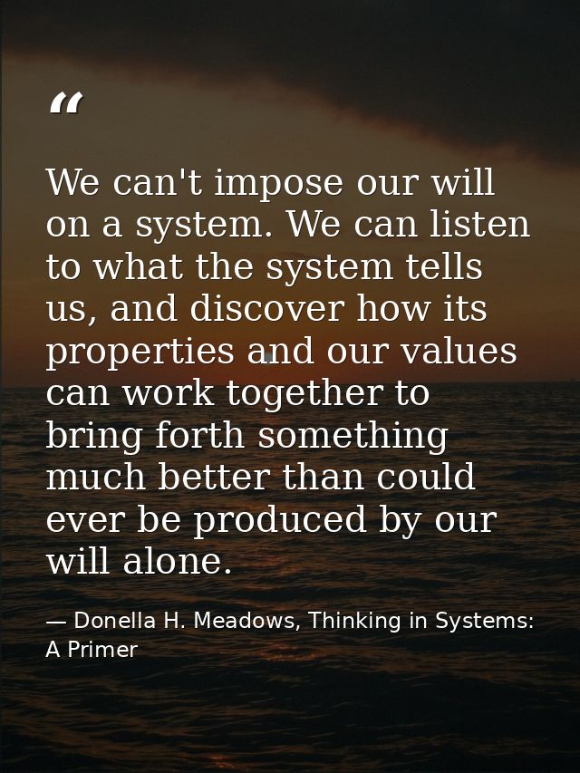 We can't impose our will on a system. We can listen to what the system tells us, and discover how its properties and our — Donella H. Meadows, Thinking in Systems: A Primer