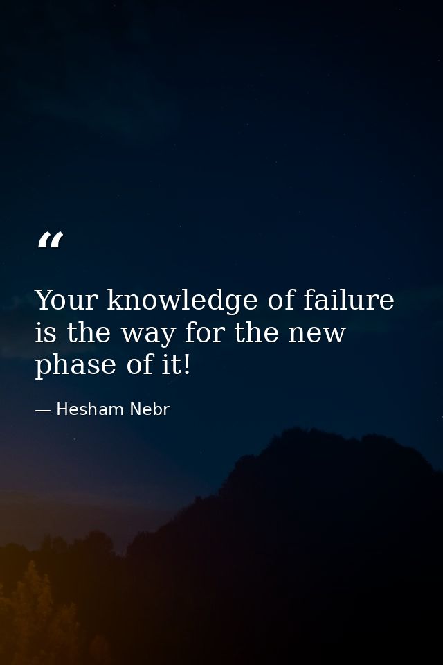 Your knowledge of failure is the way for the new phase of it! — Hesham Nebr