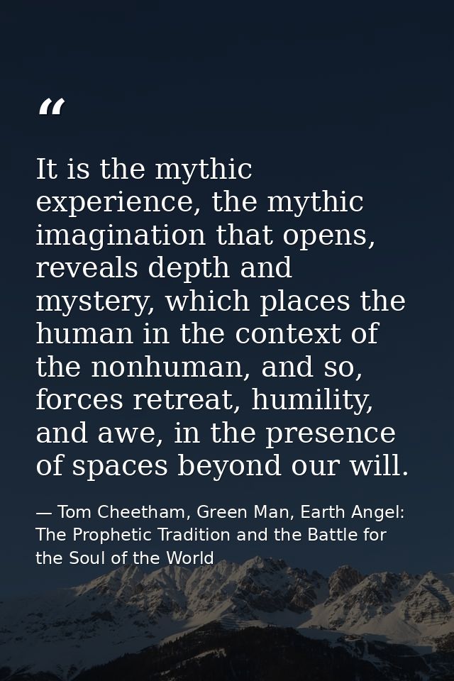 It is the mythic experience, the mythic imagination that opens, reveals depth and mystery, which places the human in the — Tom Cheetham, Green Man, Earth Angel: The Prophetic Tradition and the Battle for the Soul of the World