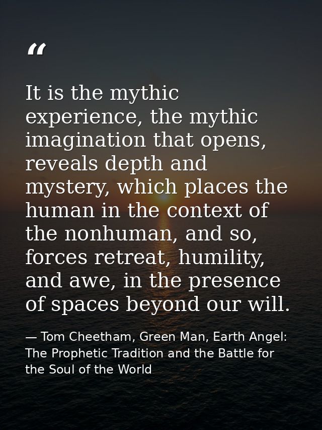 It is the mythic experience, the mythic imagination that opens, reveals depth and mystery, which places the human in the — Tom Cheetham, Green Man, Earth Angel: The Prophetic Tradition and the Battle for the Soul of the World