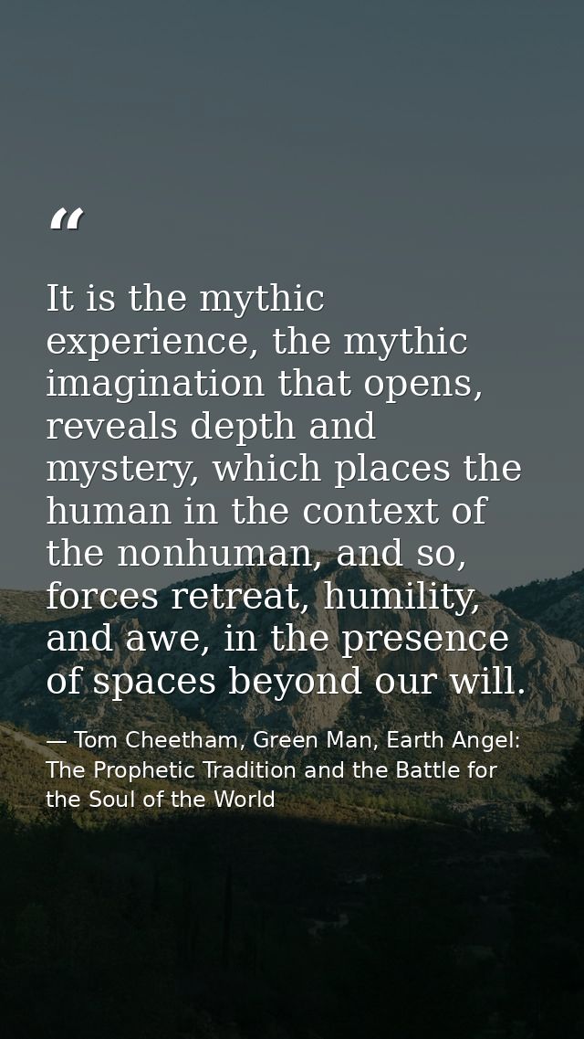 It is the mythic experience, the mythic imagination that opens, reveals depth and mystery, which places the human in the — Tom Cheetham, Green Man, Earth Angel: The Prophetic Tradition and the Battle for the Soul of the World
