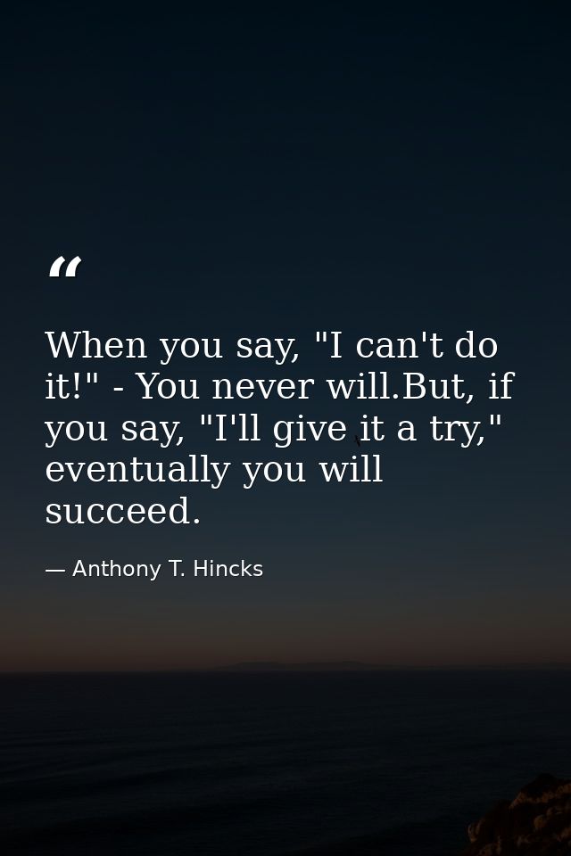 When you say, "I can't do it!" - You never will.But, if you say, "I'll give it a try," eventually you will succeed. — Anthony T. Hincks