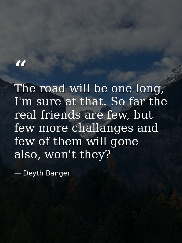 The road will be one long, I'm sure at that. So far the real friends are few, but few more challanges and few of them wi — Deyth Banger