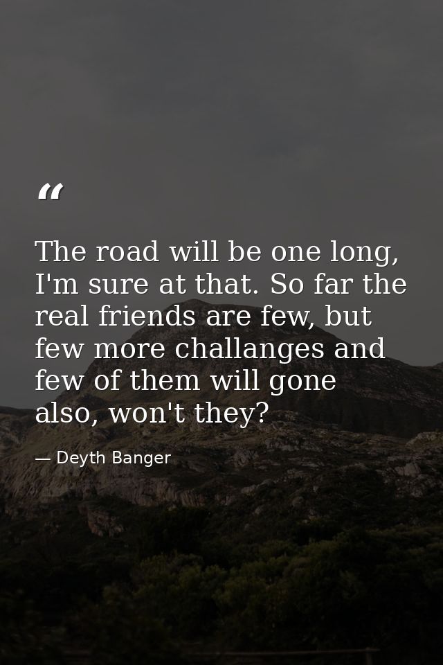 The road will be one long, I'm sure at that. So far the real friends are few, but few more challanges and few of them wi — Deyth Banger