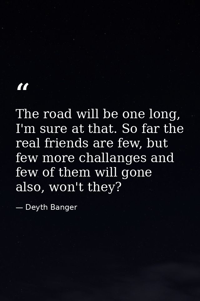 The road will be one long, I'm sure at that. So far the real friends are few, but few more challanges and few of them wi — Deyth Banger