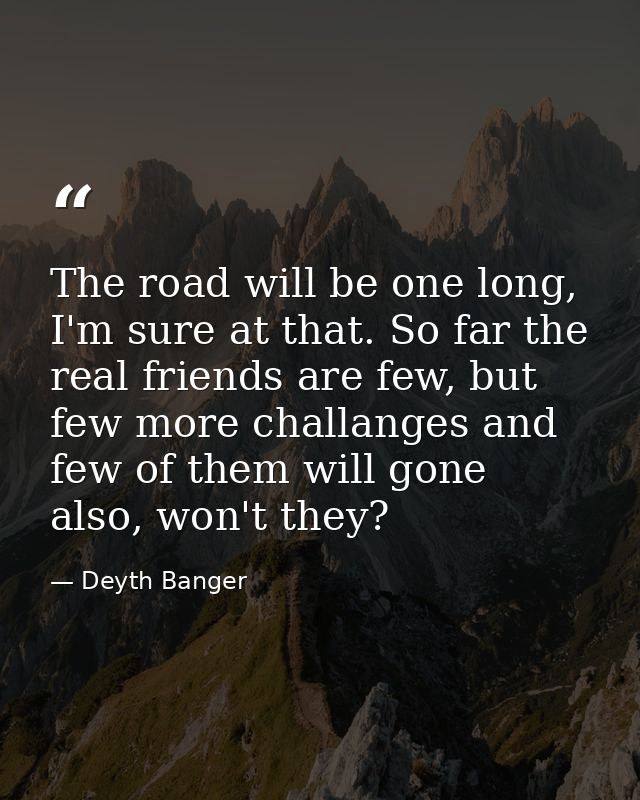 The road will be one long, I'm sure at that. So far the real friends are few, but few more challanges and few of them wi — Deyth Banger