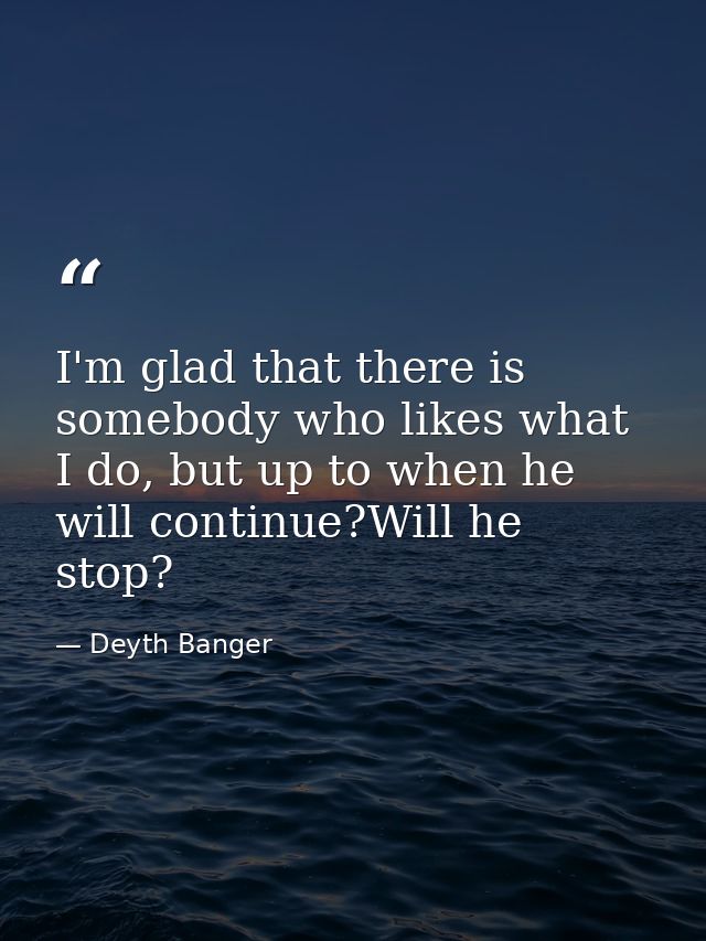 I'm glad that there is somebody who likes what I do, but up to when he will continue?Will he stop? — Deyth Banger