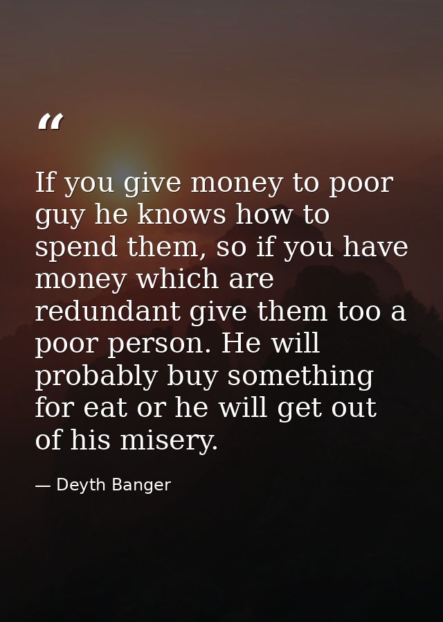If you give money to poor guy he knows how to spend them, so if you have money which are redundant give them too a poor  — Deyth Banger