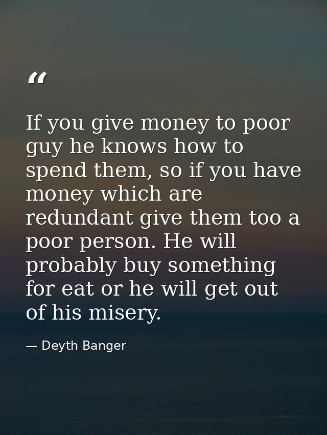 If you give money to poor guy he knows how to spend them, so if you have money which are redundant give them too a poor  — Deyth Banger