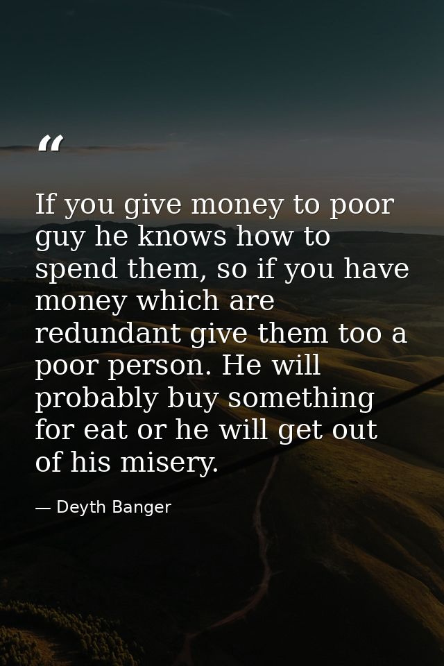 If you give money to poor guy he knows how to spend them, so if you have money which are redundant give them too a poor  — Deyth Banger