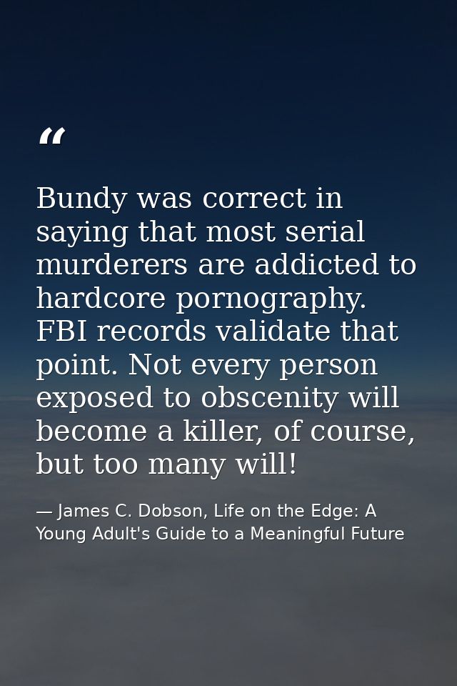 Bundy was correct in saying that most serial murderers are addicted to hardcore pornography. FBI records validate that p — James C. Dobson, Life on the Edge: A Young Adult's Guide to a Meaningful Future