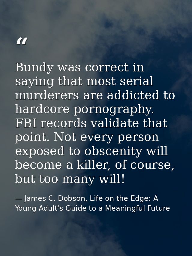 Bundy was correct in saying that most serial murderers are addicted to hardcore pornography. FBI records validate that p — James C. Dobson, Life on the Edge: A Young Adult's Guide to a Meaningful Future