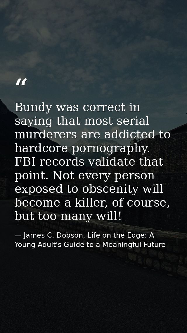 Bundy was correct in saying that most serial murderers are addicted to hardcore pornography. FBI records validate that p — James C. Dobson, Life on the Edge: A Young Adult's Guide to a Meaningful Future