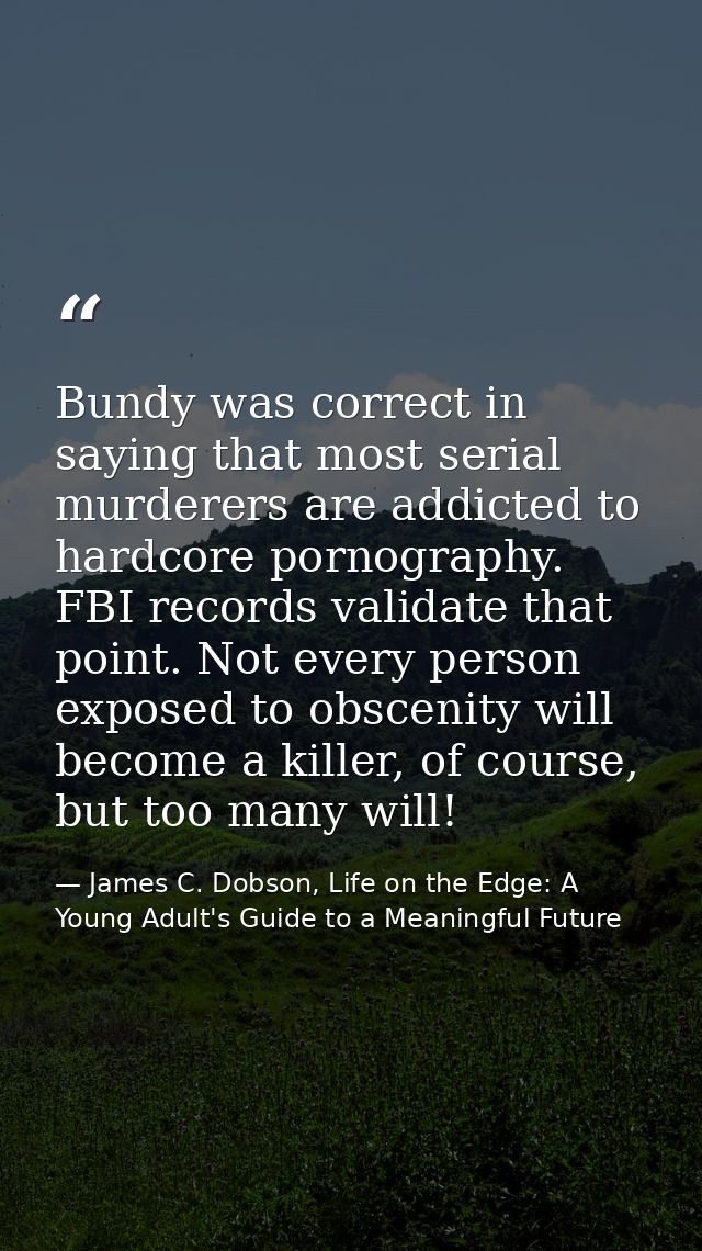 Bundy was correct in saying that most serial murderers are addicted to hardcore pornography. FBI records validate that p — James C. Dobson, Life on the Edge: A Young Adult's Guide to a Meaningful Future