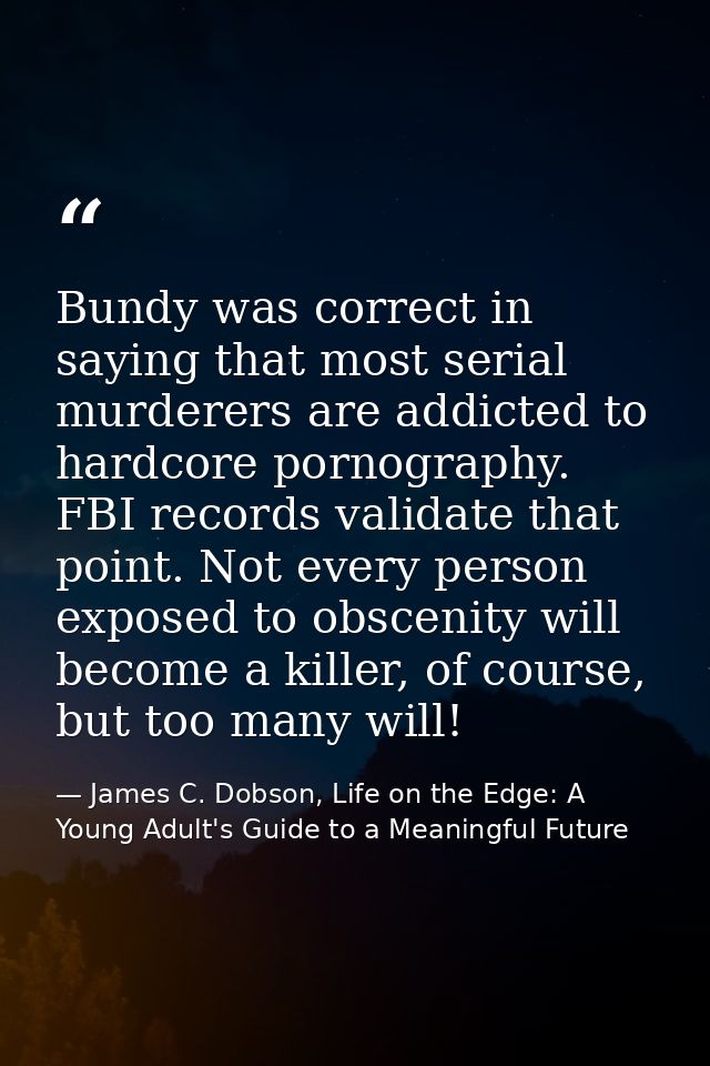 Bundy was correct in saying that most serial murderers are addicted to hardcore pornography. FBI records validate that p — James C. Dobson, Life on the Edge: A Young Adult's Guide to a Meaningful Future