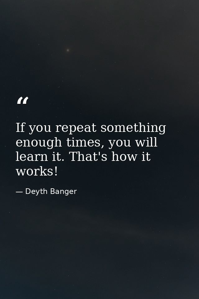If you repeat something enough times, you will learn it. That's how it works! — Deyth Banger