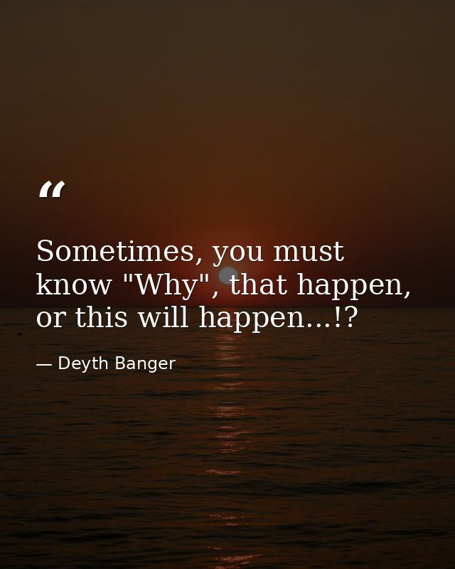 Sometimes, you must know "Why", that happen, or this will happen...!? — Deyth Banger