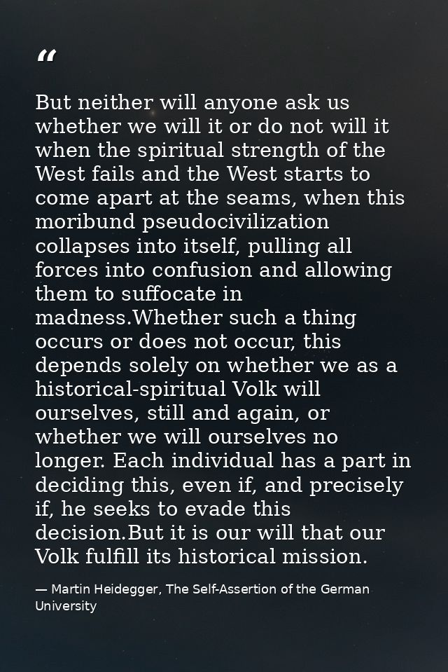 But neither will anyone ask us whether we will it or do not will it when the spiritual strength of the West fails and th — Martin Heidegger, The Self-Assertion of the German University