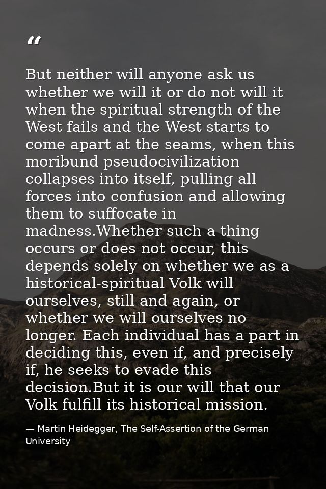 But neither will anyone ask us whether we will it or do not will it when the spiritual strength of the West fails and th — Martin Heidegger, The Self-Assertion of the German University