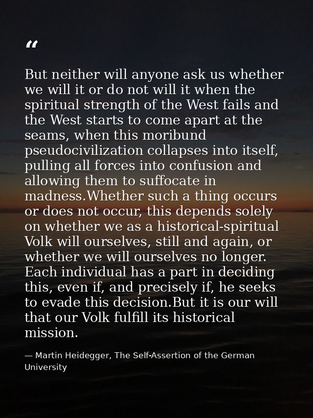 But neither will anyone ask us whether we will it or do not will it when the spiritual strength of the West fails and th — Martin Heidegger, The Self-Assertion of the German University