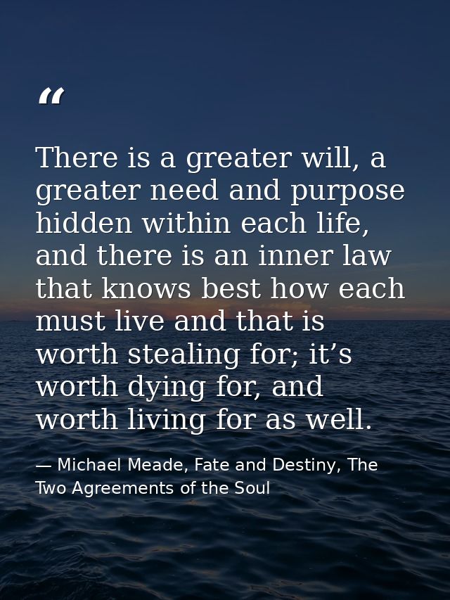 There is a greater will, a greater need and purpose hidden within each life, and there is an inner law that knows best h — Michael Meade, Fate and Destiny, The Two Agreements of the Soul